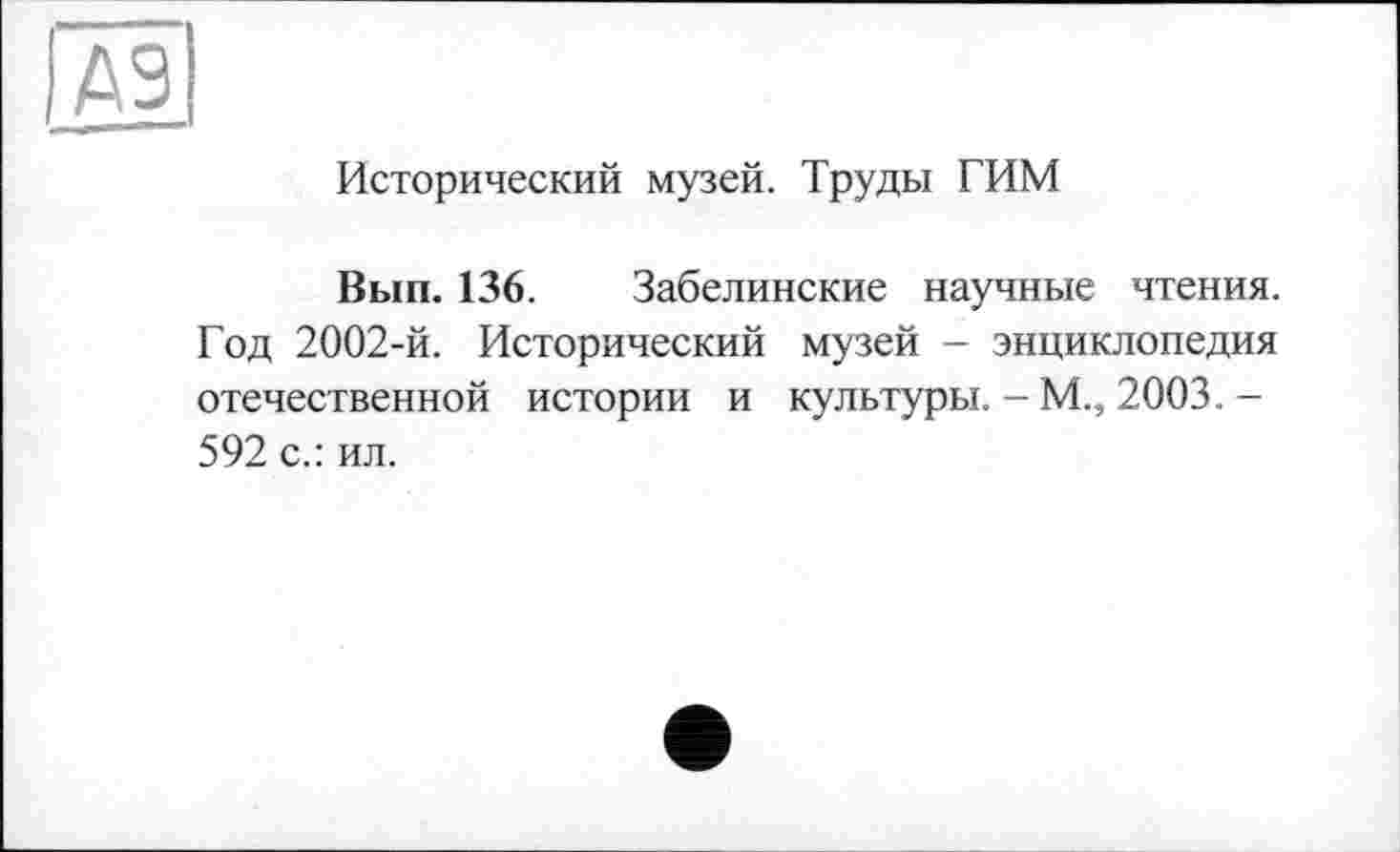 ﻿Исторический музей. Труды ТИМ
Вып. 136. Забелинские научные чтения. Год 2002-й. Исторический музей - энциклопедия отечественной истории и культуры. - М., 2003. -592 с.: ил.